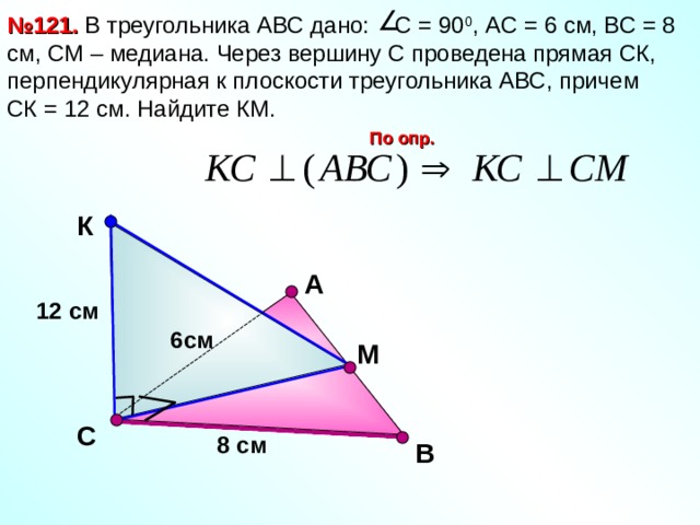 № 121. В треугольника АВС дано: С = 90 0 , АС = 6 см, ВС = 8 см, СМ – медиана. Через вершину С проведена прямая СК, перпендикулярная к плоскости треугольника АВС, причем СК = 12 см. Найдите КМ. По опр. К А 12 см 6см М Л.С. Атанасян №121. С 8 см В 11 