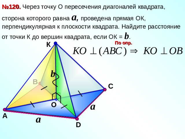 № 120. Через точку О пересечения диагоналей квадрата, сторона которого равна a , проведена прямая  ОК,  перпендикулярная к плоскости квадрата. Найдите расстояние от точки К до вершин квадрата, если ОК = b . По опр. К b В С Л.С. Атанасян №120. a O А a D 13 