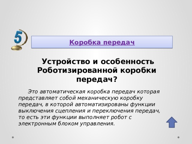Коробка передач  Устройство и особенность Роботизированной коробки передач? Это автоматическая коробка передач которая представляет собой механическую коробку передач, в которой автоматизированы функции выключения сцепления и переключения передач, то есть эти функции выполняет робот с электронным блоком управления. 