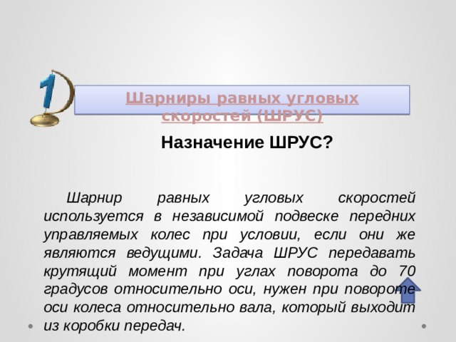 Шарниры равных угловых скоростей (ШРУС)  Назначение ШРУС? Шарнир равных угловых скоростей используется в независимой подвеске передних управляемых колес при условии, если они же являются ведущими. Задача ШРУС передавать крутящий момент при углах поворота до 70 градусов относительно оси, нужен при повороте оси колеса относительно вала, который выходит из коробки передач. 