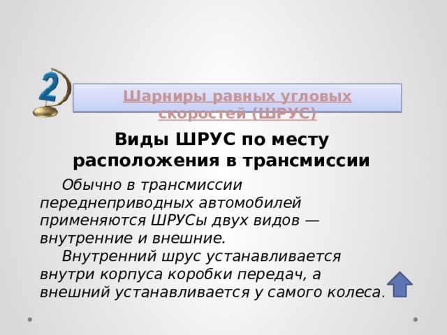 Шарниры равных угловых скоростей (ШРУС) Виды ШРУС по месту расположения в трансмиссии Обычно в трансмиссии переднеприводных автомобилей применяются ШРУСы двух видов — внутренние и внешние. Внутренний шрус устанавливается внутри корпуса коробки передач, а внешний устанавливается у самого колеса .  