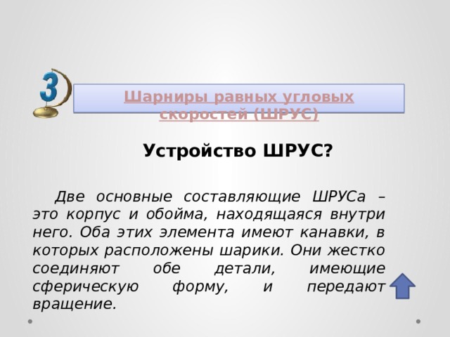 Шарниры равных угловых скоростей (ШРУС) Устройство ШРУС? Две основные составляющие ШРУСа – это корпус и обойма, находящаяся внутри него. Оба этих элемента имеют канавки, в которых расположены шарики. Они жестко соединяют обе детали, имеющие сферическую форму, и передают вращение. 