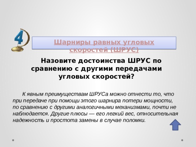 Шарниры равных угловых скоростей (ШРУС) Назовите достоинства ШРУС по сравнению с другими передачами угловых скоростей? К явным преимуществам ШРУСа можно отнести то, что при передаче при помощи этого шарнира потери мощности, по сравнению с другими аналогичными механизмами, почти не наблюдается. Другие плюсы — его легкий вес, относительная надежность и простота замены в случае поломки. 