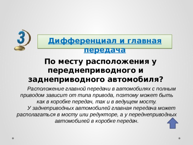 Дифференциал и главная передача По месту расположения у переднеприводного и заднеприводного автомобиля? Расположение главной передачи в автомобилях с полным приводом зависит от типа привода, поэтому может быть как в коробке передач, так и в ведущем мосту. У заднеприводных автомобилей главная передача может располагаться в мосту или редукторе, а у переднеприводных автомобилей в коробке передач. 