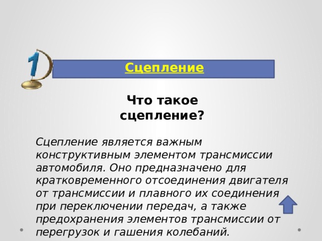 Сцепление  Что такое  сцепление? Сцепление является важным конструктивным элементом трансмиссии автомобиля. Оно предназначено для кратковременного отсоединения двигателя от трансмиссии и плавного их соединения при переключении передач, а также предохранения элементов трансмиссии от перегрузок и гашения колебаний. 