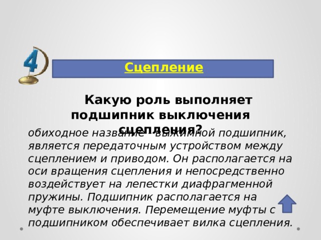 Сцепление Какую роль выполняет подшипник выключения сцепления? обиходное название - выжимной подшипник, является передаточным устройством между сцеплением и приводом. Он располагается на оси вращения сцепления и непосредственно воздействует на лепестки диафрагменной пружины. Подшипник располагается на муфте выключения. Перемещение муфты с подшипником обеспечивает вилка сцепления. 