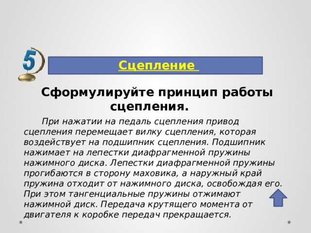Сцепление Сформулируйте принцип работы сцепления.  При нажатии на педаль сцепления привод сцепления перемещает вилку сцепления, которая воздействует на подшипник сцепления. Подшипник нажимает на лепестки диафрагменной пружины нажимного диска. Лепестки диафрагменной пружины прогибаются в сторону маховика, а наружный край пружина отходит от нажимного диска, освобождая его. При этом тангенциальные пружины отжимают нажимной диск. Передача крутящего момента от двигателя к коробке передач прекращается. 