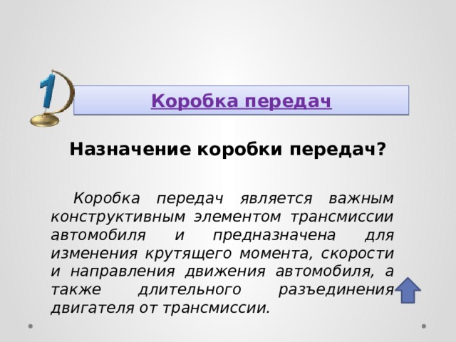 Коробка передач Назначение коробки передач? Коробка передач является важным конструктивным элементом трансмиссии автомобиля и предназначена для изменения крутящего момента, скорости и направления движения автомобиля, а также длительного разъединения двигателя от трансмиссии. 