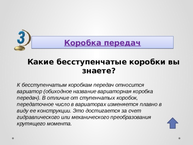 Коробка передач Какие бесступенчатые коробки вы знаете? К бесступенчатым коробкам передач относится вариатор (обиходное название вариаторная коробка передач). В отличие от ступенчатых коробок, передаточное число в вариаторах изменяется плавно в виду ее конструкции. Это достигается за счет гидравлического или механического преобразования крутящего момента. 