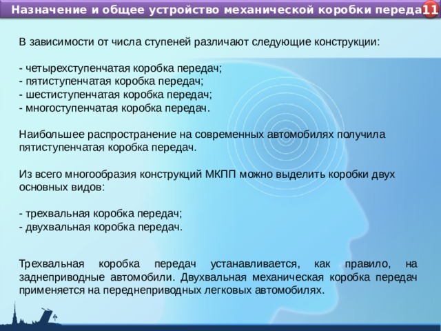 Назначение и устройство КШМ ДВС Назначение и общее устройство механической коробки передач 4 11 В зависимости от числа ступеней различают следующие конструкции: - четырехступенчатая коробка передач; - пятиступенчатая коробка передач; - шестиступенчатая коробка передач; - многоступенчатая коробка передач. Наибольшее распространение на современных автомобилях получила пятиступенчатая коробка передач. Из всего многообразия конструкций МКПП можно выделить коробки двух основных видов: - трехвальная коробка передач; - двухвальная коробка передач.  Трехвальная коробка передач устанавливается, как правило, на заднеприводные автомобили. Двухвальная механическая коробка передач применяется на переднеприводных легковых автомобилях. 