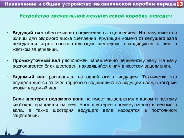 Назначение и устройство КШМ ДВС Назначение и общее устройство механической коробки передач 4 13 Устройство трехвальной механической коробка передач  Ведущий вал обеспечивает соединение со сцеплением. На валу имеются шлицы для ведомого диска сцепления. Крутящий момент от ведущего вала передается через соответствующую шестерню, находящуюся с ним в жестком зацеплении.  Промежуточный вал расположен параллельно первичному валу. На валу располагается блок шестерен, находящийся с ним в жестком зацеплении.  Ведомый вал расположен на одной оси с ведущим. Технически это осуществляется за счет торцевого подшипника на ведущем валу, в который входит ведомый вал.  Блок шестерен ведомого вала не имеет закрепления с валом и поэтому свободно вращается на нем. Блок шестерен промежуточного и ведомого вала, а также шестерня ведущего вала находятся в постоянном зацеплении.  
