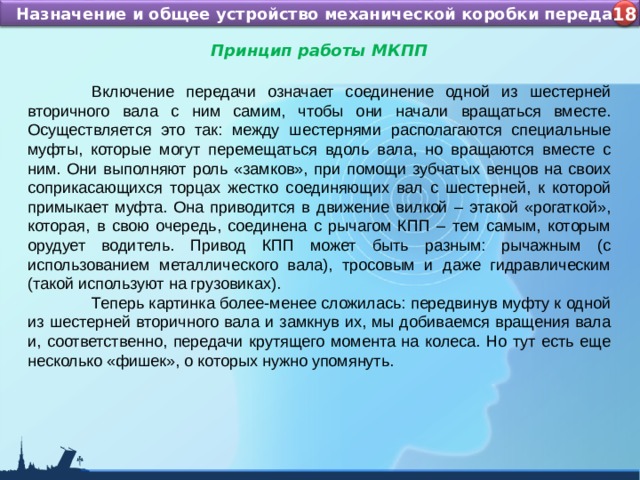 Назначение и устройство КШМ ДВС Назначение и общее устройство механической коробки передач 4 18 Принцип работы МКПП   Включение передачи означает соединение одной из шестерней вторичного вала с ним самим, чтобы они начали вращаться вместе. Осуществляется это так: между шестернями располагаются специальные муфты, которые могут перемещаться вдоль вала, но вращаются вместе с ним. Они выполняют роль «замков», при помощи зубчатых венцов на своих соприкасающихся торцах жестко соединяющих вал с шестерней, к которой примыкает муфта. Она приводится в движение вилкой – этакой «рогаткой», которая, в свою очередь, соединена с рычагом КПП – тем самым, которым орудует водитель. Привод КПП может быть разным: рычажным (с использованием металлического вала), тросовым и даже гидравлическим (такой используют на грузовиках).  Теперь картинка более-менее сложилась: передвинув муфту к одной из шестерней вторичного вала и замкнув их, мы добиваемся вращения вала и, соответственно, передачи крутящего момента на колеса. Но тут есть еще несколько «фишек», о которых нужно упомянуть. 