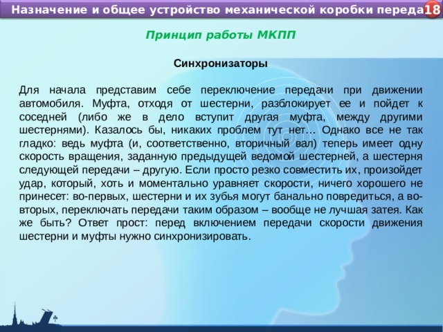 Назначение и устройство КШМ ДВС Назначение и общее устройство механической коробки передач 4 18 Принцип работы МКПП  Синхронизаторы Для начала представим себе переключение передачи при движении автомобиля. Муфта, отходя от шестерни, разблокирует ее и пойдет к соседней (либо же в дело вступит другая муфта, между другими шестернями). Казалось бы, никаких проблем тут нет… Однако все не так гладко: ведь муфта (и, соответственно, вторичный вал) теперь имеет одну скорость вращения, заданную предыдущей ведомой шестерней, а шестерня следующей передачи – другую. Если просто резко совместить их, произойдет удар, который, хоть и моментально уравняет скорости, ничего хорошего не принесет: во-первых, шестерни и их зубья могут банально повредиться, а во-вторых, переключать передачи таким образом – вообще не лучшая затея. Как же быть? Ответ прост: перед включением передачи скорости движения шестерни и муфты нужно синхронизировать. 