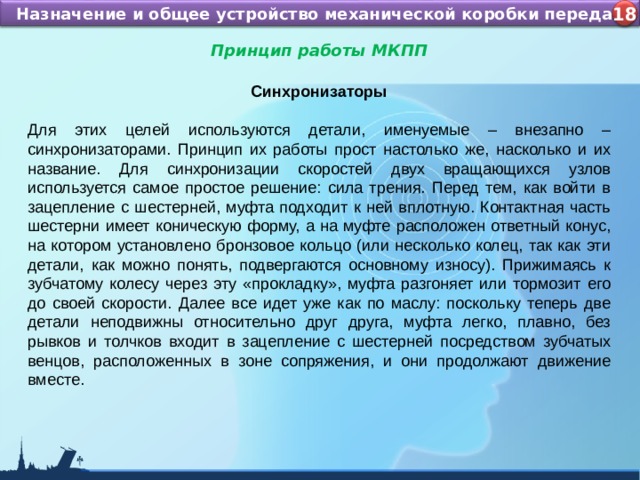 Назначение и устройство КШМ ДВС Назначение и общее устройство механической коробки передач 4 18 Принцип работы МКПП  Синхронизаторы Для этих целей используются детали, именуемые – внезапно – синхронизаторами. Принцип их работы прост настолько же, насколько и их название. Для синхронизации скоростей двух вращающихся узлов используется самое простое решение: сила трения. Перед тем, как войти в зацепление с шестерней, муфта подходит к ней вплотную. Контактная часть шестерни имеет коническую форму, а на муфте расположен ответный конус, на котором установлено бронзовое кольцо (или несколько колец, так как эти детали, как можно понять, подвергаются основному износу). Прижимаясь к зубчатому колесу через эту «прокладку», муфта разгоняет или тормозит его до своей скорости. Далее все идет уже как по маслу: поскольку теперь две детали неподвижны относительно друг друга, муфта легко, плавно, без рывков и толчков входит в зацепление с шестерней посредством зубчатых венцов, расположенных в зоне сопряжения, и они продолжают движение вместе. 