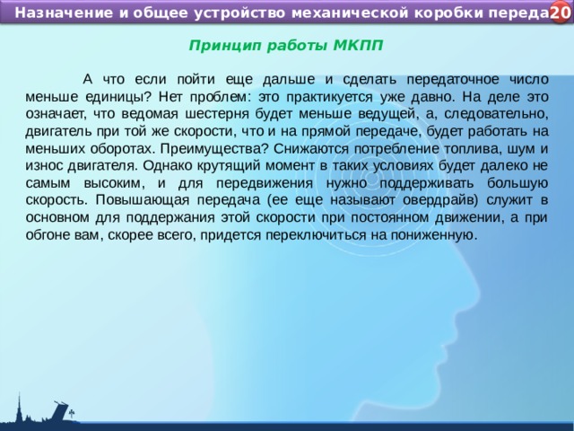 Назначение и устройство КШМ ДВС Назначение и общее устройство механической коробки передач 4 20 Принцип работы МКПП   А что если пойти еще дальше и сделать передаточное число меньше единицы? Нет проблем: это практикуется уже давно. На деле это означает, что ведомая шестерня будет меньше ведущей, а, следовательно, двигатель при той же скорости, что и на прямой передаче, будет работать на меньших оборотах. Преимущества? Снижаются потребление топлива, шум и износ двигателя. Однако крутящий момент в таких условиях будет далеко не самым высоким, и для передвижения нужно поддерживать большую скорость. Повышающая передача (ее еще называют овердрайв) служит в основном для поддержания этой скорости при постоянном движении, а при обгоне вам, скорее всего, придется переключиться на пониженную. 