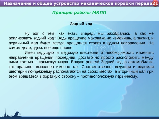 Назначение и устройство КШМ ДВС Назначение и общее устройство механической коробки передач 4 21 Принцип работы МКПП  Задний ход   Ну вот, с тем, как ехать вперед, мы разобрались, а как же реализовать задний ход? Ведь вращение маховика не изменишь, а значит, и первичный вал будет всегда вращаться строго в одном направлении. На самом деле, здесь все еще проще.  Имея ведущую и ведомую шестерни и необходимость изменить направление вращения последней, достаточно просто расположить между ними третью – промежуточную. Вопрос решен! Задний ход в автомобилях, как правило, выполнен именно так. Соответственно, ведущая и ведомая шестерни по-прежнему располагаются на своих местах, а вторичный вал при этом вращается в обратную сторону – противоположную первичному. 