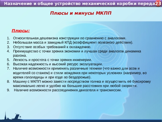 Назначение и устройство КШМ ДВС Назначение и общее устройство механической коробки передач 4 23 Плюсы и минусы МКПП  Плюсы: Относительная дешевизна конструкции по сравнению с аналогами. Небольшая масса и завидный КПД (коэффициент полезного действия). Отсутствие особых требований к охлаждению. Преимущество с точки зрения экономии и лучшая среди аналогов динамика разгона. Легкость и простота с точки зрения инженерии. Высокая надежность и высокий ресурс эксплуатации. Наличие возможности применять различные техники (что важно для асов и водителей со стажем) и стили вождения при некоторых условиях (например, во время гололедицы и при езде по бездорожью). Машину с МКПП можно завести посредством толчка и осуществить её буксировку максимально легко и удобно на большие расстояния при любой скорости.  Наличие возможности рассоединения двигателя и трансмиссии.   
