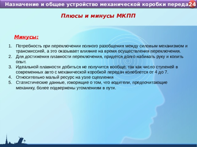 Назначение и устройство КШМ ДВС Назначение и общее устройство механической коробки передач 4 24 Плюсы и минусы МКПП  Минусы: Потребность при переключении полного разобщения между силовым механизмом и трансмиссией, а это оказывает влияние на время осуществления переключения. Для достижения плавности переключения, придется долго набивать руку и копить опыт. Идеальной плавности добиться не получится вообще, так как число ступеней в современных авто с механической коробкой передач колеблется от 4 до 7. Относительно малый ресурс на узле сцепления Статистические данные, говорящие о том, что водители, предпочитающие механику, более подвержены утомлениям в пути.   