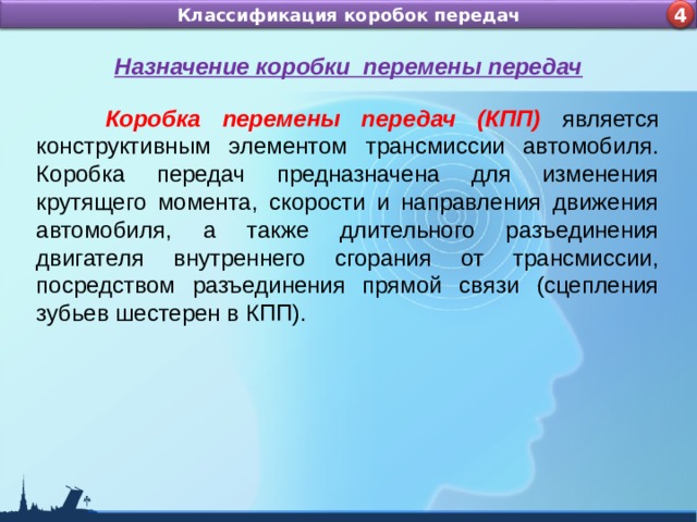 Назначение и устройство КШМ ДВС Классификация коробок передач 4 4 Назначение коробки перемены передач  Коробка перемены передач (КПП) является конструктивным элементом трансмиссии автомобиля. Коробка передач предназначена для изменения крутящего момента, скорости и направления движения автомобиля, а также длительного разъединения двигателя внутреннего сгорания от трансмиссии, посредством разъединения прямой связи (сцепления зубьев шестерен в КПП). 