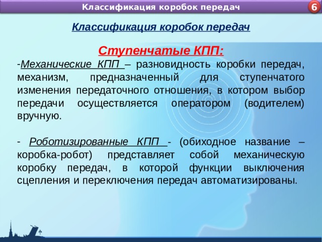Назначение и устройство КШМ ДВС Классификация коробок передач 4 6 Классификация коробок передач Ступенчатые КПП: Механические КПП – разновидность коробки передач, механизм, предназначенный для ступенчатого изменения передаточного отношения, в котором выбор передачи осуществляется оператором (водителем) вручную.   Роботизированные КПП - (обиходное название – коробка-робот) представляет собой механическую коробку передач, в которой функции выключения сцепления и переключения передач автоматизированы. 