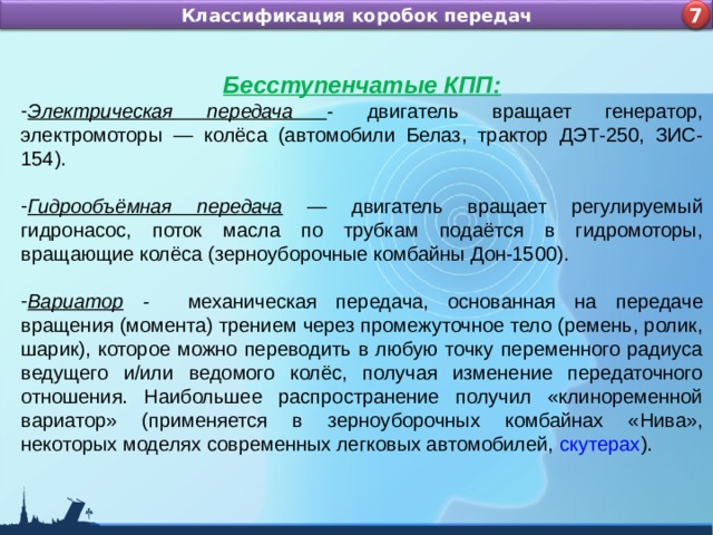Назначение и устройство КШМ ДВС Классификация коробок передач 4 7 Бесступенчатые КПП: Электрическая передача - двигатель вращает генератор, электромоторы — колёса (автомобили Белаз, трактор ДЭТ-250, ЗИС-154). Гидрообъёмная передача  — двигатель вращает регулируемый гидронасос, поток масла по трубкам подаётся в гидромоторы, вращающие колёса (зерноуборочные комбайны Дон-1500).  Вариатор - механическая передача, основанная на передаче вращения (момента) трением через промежуточное тело (ремень, ролик, шарик), которое можно переводить в любую точку переменного радиуса ведущего и/или ведомого колёс, получая изменение передаточного отношения. Наибольшее распространение получил «клиноременной вариатор» (применяется в зерноуборочных комбайнах «Нива», некоторых моделях современных легковых автомобилей,  скутерах ). 