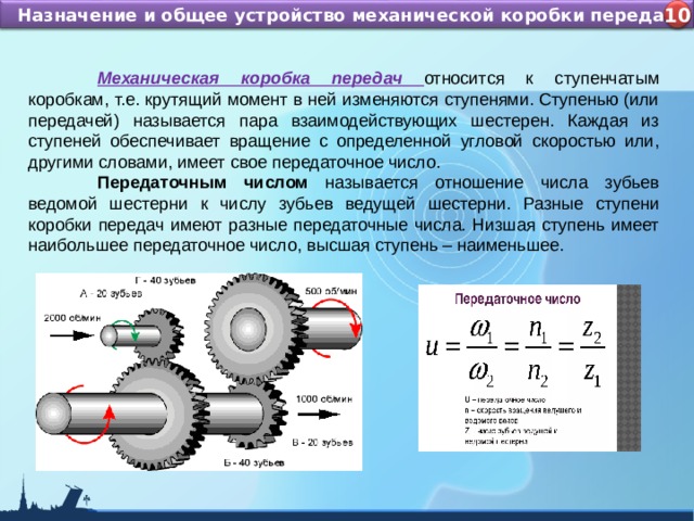 Назначение и устройство КШМ ДВС Назначение и общее устройство механической коробки передач 4 10  Механическая коробка передач относится к ступенчатым коробкам, т.е. крутящий момент в ней изменяются ступенями. Ступенью (или передачей) называется пара взаимодействующих шестерен. Каждая из ступеней обеспечивает вращение с определенной угловой скоростью или, другими словами, имеет свое передаточное число.  Передаточным числом называется отношение числа зубьев ведомой шестерни к числу зубьев ведущей шестерни. Разные ступени коробки передач имеют разные передаточные числа. Низшая ступень имеет наибольшее передаточное число, высшая ступень – наименьшее. 