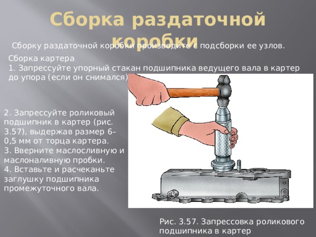 Сборка раздаточной коробки Сборку раздаточной коробки производите с подсборки ее узлов. Сборка картера 1. Запрессуйте упорный стакан подшипника ведущего вала в картер до упора (если он снимался). 2. Запрессуйте роликовый подшипник в картер (рис. 3.57), выдержав размер 6–0,5 мм от торца картера. 3. Вверните маслосливную и маслоналивную пробки. 4. Вставьте и расчеканьте заглушку подшипника промежуточного вала. Рис. 3.57. Запpессовка pоликового подшипника в каpтеp 