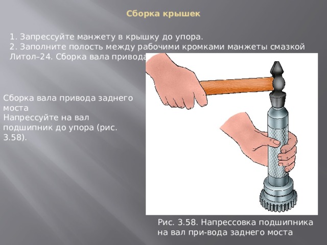 Сборка крышек   1. Запрессуйте манжету в крышку до упора. 2. Заполните полость между рабочими кромками манжеты смазкой Литол–24. Сборка вала привода заднего моста Сборка вала привода заднего моста Напрессуйте на вал подшипник до упора (рис. 3.58). Рис. 3.58. Напpессовка подшипника на вал пpи-вода заднего моста 