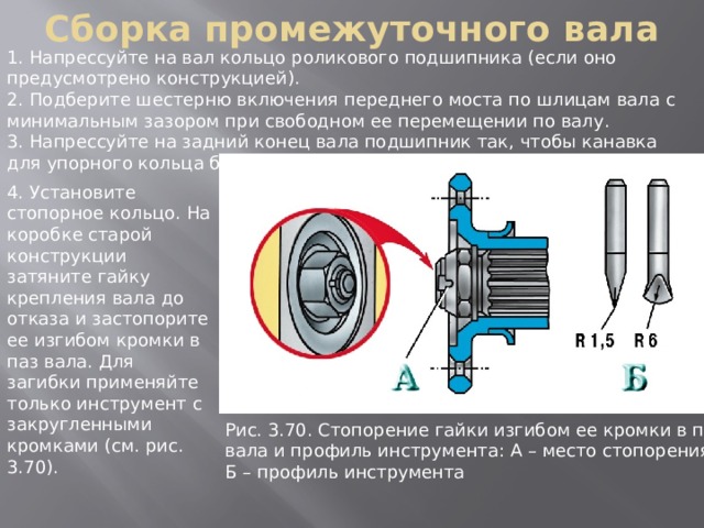 Сборка промежуточного вала 1. Напрессуйте на вал кольцо роликового подшипника (если оно предусмотрено конструкцией). 2. Подберите шестерню включения переднего моста по шлицам вала с минимальным зазором при свободном ее перемещении по валу. 3. Напрессуйте на задний конец вала подшипник так, чтобы канавка для упорного кольца была смещена наружу. 4. Установите стопорное кольцо. На коробке старой конструкции затяните гайку крепления вала до отказа и застопорите ее изгибом кромки в паз вала. Для загибки применяйте только инструмент с закругленными кромками (см. рис. 3.70). Рис. 3.70. Стопоpение гайки изгибом ее кpомки в паз вала и пpофиль инстpумента: А – место стопоpения; Б – пpофиль инстpумента 
