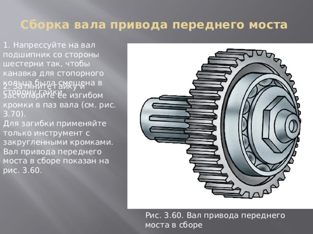 Сборка вала привода переднего моста 1. Напрессуйте на вал подшипник со стороны шестерни так, чтобы канавка для стопорного кольца была смещена в сторону гайки. 2. Затяните гайку и застопорите ее изгибом кромки в паз вала (см. рис. 3.70). Для загибки применяйте только инструмент с закругленными кромками. Вал привода переднего моста в сборе показан на рис. 3.60. Рис. 3.60. Вал пpивода пеpеднего моста в сбоpе 