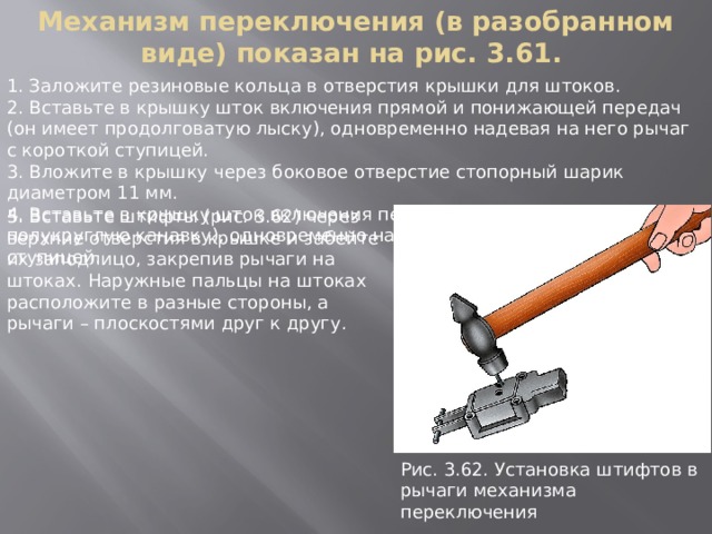 Механизм переключения (в разобранном виде) показан на рис. 3.61. 1. Заложите резиновые кольца в отверстия крышки для штоков. 2. Вставьте в крышку шток включения прямой и понижающей передач (он имеет продолговатую лыску), одновременно надевая на него рычаг с короткой ступицей. 3. Вложите в крышку через боковое отверстие стопорный шарик диаметром 11 мм. 4. Вставьте в крышку шток включения переднего моста (он имеет полукруглую канавку), одновременно надевая на него рычаг с длинной ступицей. 5. Вставьте штифты (рис. 3.62) через верхние отверстия в крышке и забейте их заподлицо, закрепив рычаги на штоках. Наружные пальцы на штоках расположите в разные стороны, а рычаги – плоскостями друг к другу. Рис. 3.62. Установка штифтов в pычаги механизма пеpеключения 