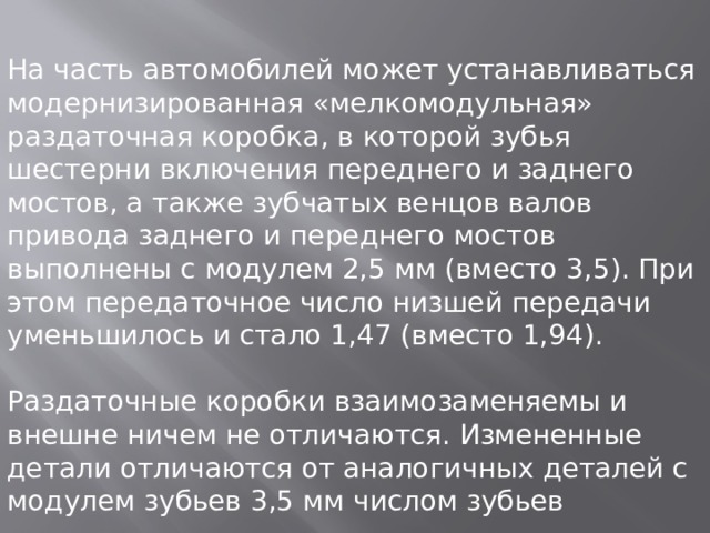 На часть автомобилей может устанавливаться модернизированная «мелкомодульная» раздаточная коробка, в которой зубья шестерни включения переднего и заднего мостов, а также зубчатых венцов валов привода заднего и переднего мостов выполнены с модулем 2,5 мм (вместо 3,5). При этом передаточное число низшей передачи уменьшилось и стало 1,47 (вместо 1,94). Раздаточные коробки взаимозаменяемы и внешне ничем не отличаются. Измененные детали отличаются от аналогичных деталей с модулем зубьев 3,5 мм числом зубьев 