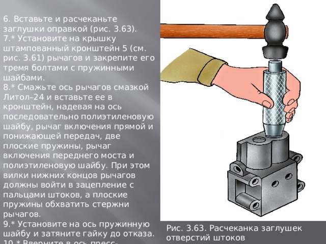 6. Вставьте и расчеканьте заглушки оправкой (рис. 3.63). 7.* Установите на крышку штампованный кронштейн 5 (см. рис. 3.61) рычагов и закрепите его тремя болтами с пружинными шайбами. 8.* Смажьте ось рычагов смазкой Литол–24 и вставьте ее в кронштейн, надевая на ось последовательно полиэтиленовую шайбу, рычаг включения прямой и понижающей передач, две плоские пружины, рычаг включения переднего моста и полиэтиленовую шайбу. При этом вилки нижних концов рычагов должны войти в зацепление с пальцами штоков, а плоские пружины обхватить стержни рычагов. 9.* Установите на ось пружинную шайбу и затяните гайку до отказа. 10.* Вверните в ось пресс-масленку так, чтобы ее носик был повернут к плоскости разъема крышки. 11.* Наверните рукоятки на рычаги. Рис. 3.63. Расчеканка заглушек отвеpстий штоков 