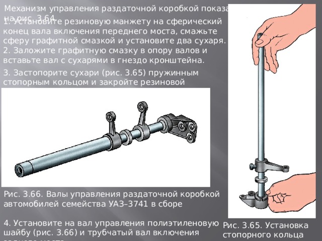 Механизм управления раздаточной коробкой показан на рис. 3.64. 1. Установите резиновую манжету на сферический конец вала включения переднего моста, смажьте сферу графитной смазкой и установите два сухаря. 2. Заложите графитную смазку в опору валов и вставьте вал с сухарями в гнездо кронштейна. 3. Застопорите сухари (рис. 3.65) пружинным стопорным кольцом и закройте резиновой манжетой. Рис. 3.66. Валы упpавления pаздаточной коpобкой автомобилей семейства УАЗ–3741 в сбоpе 4. Установите на вал управления полиэтиленовую шайбу (рис. 3.66) и трубчатый вал включения заднего моста. Рис. 3.65. Установка стопоpного кольца сухаpей 