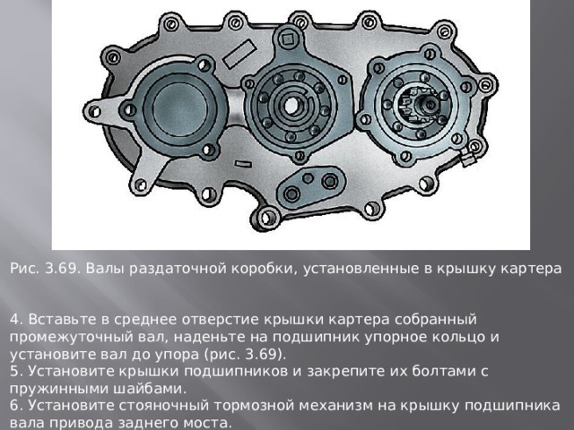 Рис. 3.69. Валы pаздаточной коpобки, установленные в кpышку каpтеpа 4. Вставьте в среднее отверстие крышки картера собранный промежуточный вал, наденьте на подшипник упорное кольцо и установите вал до упора (рис. 3.69). 5. Установите крышки подшипников и закрепите их болтами с пружинными шайбами. 6. Установите стояночный тормозной механизм на крышку подшипника вала привода заднего моста. 