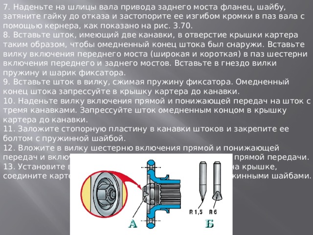 7. Наденьте на шлицы вала привода заднего моста фланец, шайбу, затяните гайку до отказа и застопорите ее изгибом кромки в паз вала с помощью кернера, как показано на рис. 3.70. 8. Вставьте шток, имеющий две канавки, в отверстие крышки картера таким образом, чтобы омедненный конец штока был снаружи. Вставьте вилку включения переднего моста (широкая и короткая) в паз шестерни включения переднего и заднего мостов. Вставьте в гнездо вилки пружину и шарик фиксатора. 9. Вставьте шток в вилку, сжимая пружину фиксатора. Омедненный конец штока запрессуйте в крышку картера до канавки. 10. Наденьте вилку включения прямой и понижающей передач на шток с тремя канавками. Запрессуйте шток омедненным концом в крышку картера до канавки. 11. Заложите стопорную пластину в канавки штоков и закрепите ее болтом с пружинной шайбой. 12. Вложите в вилку шестерню включения прямой и понижающей передач и включите ее (вместе с вилкой) в положение прямой передачи. 13. Установите в картер шестерни и валы, собранные на крышке, соедините картер с крышкой и заверните болты с пружинными шайбами. 