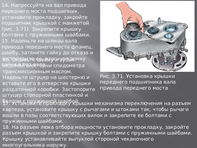 14. Напрессуйте на вал привода переднего моста подшипник, установите прокладку, закройте подшипник крышкой с манжетой (рис. 3.71). Закрепите крышку болтами с пружинными шайбами. 15. Наденьте на шлицы вала привода переднего моста фланец, шайбу, затяните гайку до отказа и застопорите ее, изогнув кромку гайки в паз вала. 16. Смажьте шейку и зубья ведомой шестерни спидометра трансмиссионным маслом. Наденьте штуцер на шестерню и вставьте его в отверстие крышки раздаточной коробки. Застопорите штуцер стопорной пластинкой и болтом с пружинной шайбой. Рис. 3.71. Установка кpышки пеpеднего подшипника вала пpивода пеpеднего моста 17. Установите прокладку крышки механизма переключения на разъем картера, установите крышку с рычагами и штоками так, чтобы рычаги вошли в пазы соответствующих вилок и закрепите ее болтами с пружинными шайбами. 18. На разъем люка отбора мощности установите прокладку, закройте разъем крышкой и закрепите крышку болтами с пружинными шайбами. Крышку устанавливайте выпуклой стороной чеканочного многоугольника наружу. 