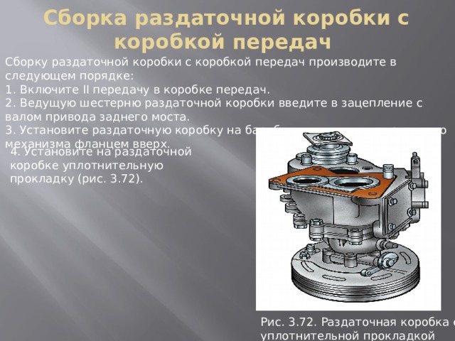 Сборка раздаточной коробки с коробкой передач Сборку раздаточной коробки с коробкой передач производите в следующем порядке: 1. Включите II передачу в коробке передач. 2. Ведущую шестерню раздаточной коробки введите в зацепление с валом привода заднего моста. 3. Установите раздаточную коробку на барабан стояночного тормозного механизма фланцем вверх. 4. Установите на раздаточной коробке уплотнительную прокладку (рис. 3.72). Рис. 3.72. Раздаточная коpобка с уплотнительной пpокладкой 