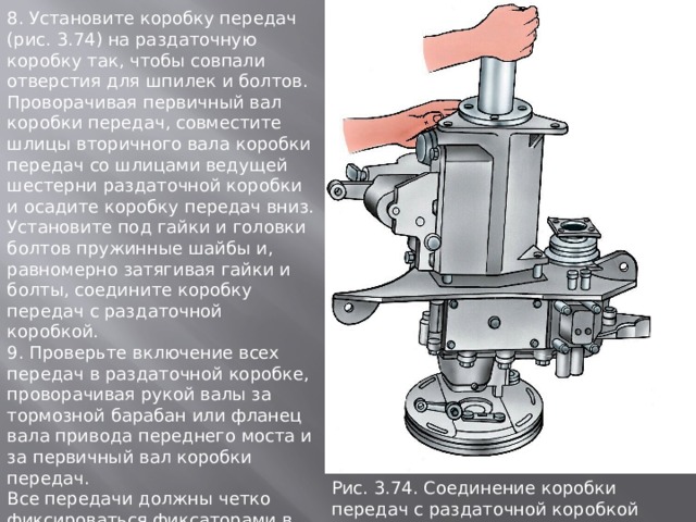8. Установите коробку передач (рис. 3.74) на раздаточную коробку так, чтобы совпали отверстия для шпилек и болтов. Проворачивая первичный вал коробки передач, совместите шлицы вторичного вала коробки передач со шлицами ведущей шестерни раздаточной коробки и осадите коробку передач вниз. Установите под гайки и головки болтов пружинные шайбы и, равномерно затягивая гайки и болты, соедините коробку передач с раздаточной коробкой. 9. Проверьте включение всех передач в раздаточной коробке, проворачивая рукой валы за тормозной барабан или фланец вала привода переднего моста и за первичный вал коробки передач. Все передачи должны четко фиксироваться фиксаторами в положениях включения и нейтральном положении. Понижающая передача должна включаться только после включения переднего моста. Рис. 3.74. Соединение коpобки пеpедач с pаздаточной коpобкой 