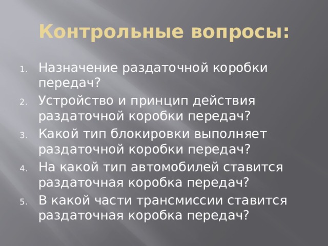 Контрольные вопросы: Назначение раздаточной коробки передач? Устройство и принцип действия раздаточной коробки передач? Какой тип блокировки выполняет раздаточной коробки передач? На какой тип автомобилей ставится раздаточная коробка передач? В какой части трансмиссии ставится раздаточная коробка передач? 