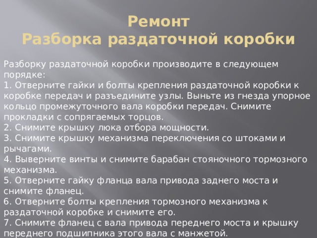 Ремонт  Разборка раздаточной коробки Разборку раздаточной коробки производите в следующем порядке: 1. Отверните гайки и болты крепления раздаточной коробки к коробке передач и разъедините узлы. Выньте из гнезда упорное кольцо промежуточного вала коробки передач. Снимите прокладки с сопрягаемых торцов. 2. Снимите крышку люка отбора мощности. 3. Снимите крышку механизма переключения со штоками и рычагами. 4. Выверните винты и снимите барабан стояночного тормозного механизма. 5. Отверните гайку фланца вала привода заднего моста и снимите фланец. 6. Отверните болты крепления тормозного механизма к раздаточной коробке и снимите его. 7. Снимите фланец с вала привода переднего моста и крышку переднего подшипника этого вала с манжетой. 8. Отверните болты соединения частей картера и разъедините картер так, чтобы все внутренние детали остались на крышке. Не вынимайте заглушки и стакан подшипника без крайней необходимости. 