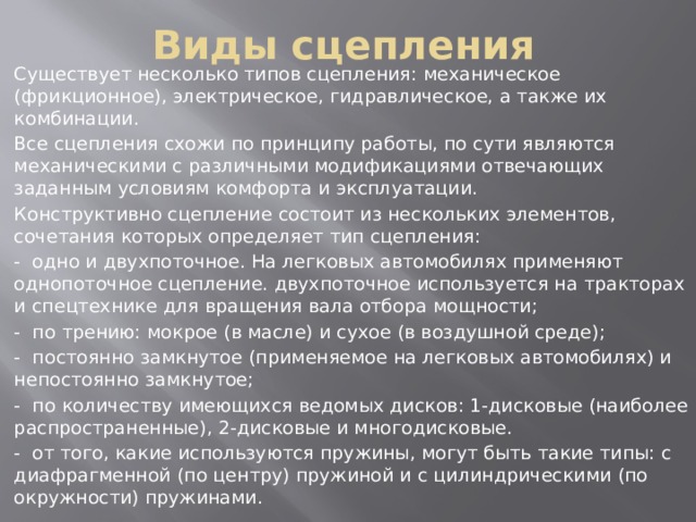 Виды сцепления Существует несколько типов сцепления: механическое (фрикционное), электрическое, гидравлическое, а также их комбинации. Все сцепления схожи по принципу работы, по сути являются механическими с различными модификациями отвечающих заданным условиям комфорта и эксплуатации. Конструктивно сцепление состоит из нескольких элементов, сочетания которых определяет тип сцепления: - одно и двухпоточное. На легковых автомобилях применяют однопоточное сцепление. двухпоточное используется на тракторах и спецтехнике для вращения вала отбора мощности; - по трению: мокрое (в масле) и сухое (в воздушной среде); - постоянно замкнутое (применяемое на легковых автомобилях) и непостоянно замкнутое; - по количеству имеющихся ведомых дисков: 1-дисковые (наиболее распространенные), 2-дисковые и многодисковые. - от того, какие используются пружины, могут быть такие типы: с диафрагменной (по центру) пружиной и с цилиндрическими (по окружности) пружинами. 