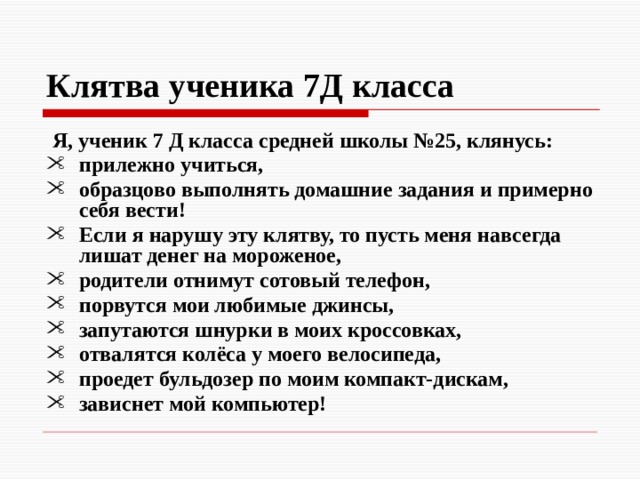 Клятва  ученика 7Д класса  Я, ученик 7 Д класса средней школы №25, клянусь: прилежно учиться, образцово выполнять домашние задания и примерно себя вести! Если я нарушу эту клятву, то пусть меня навсегда лишат денег на мороженое, родители отнимут сотовый телефон, порвутся мои любимые джинсы, запутаются шнурки в моих кроссовках, отвалятся колёса у моего велосипеда, проедет бульдозер по моим компакт-дискам, зависнет мой компьютер! 