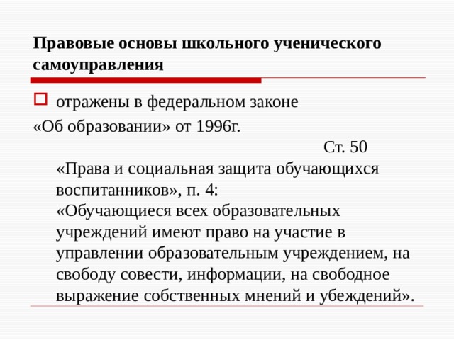 Правовые основы школьного ученического самоуправления отражены в федеральном законе «Об образовании» от 1996г. Ст. 50 «Права и социальная защита обучающихся воспитанников», п. 4:  «Обучающиеся всех образовательных учреждений имеют право на участие в управлении образовательным учреждением, на свободу совести, информации, на свободное выражение собственных мнений и убеждений». 