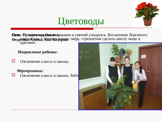 Цветоводы Цель : Развитие трудовых навыков и умений учащихся. Воспитание бережного отношения к растительному миру, стремления сделать школу чище и красивее. Отв.: Султрекова Оксана, Федотова Алина, Хан Валерия  Направление работы:  Озеленение класса и школы.  Мероприятия: Озеленение класса и школы. Работа на пришкольном участке (клумбах). 