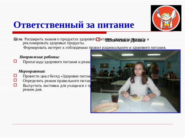 Ответственный за питание Цель : Расширить знания о продуктах здорового питания, пропагандировать и рекламировать здоровые продукты.  Формировать интерес к соблюдению правил рационального и здорового питания.  Направление работы: Пропаганда здорового питания и режима дня.  Мероприятия: Провести цикл бесед «Здоровое питание», анкетирование среди учащихся класса. Определить режим правильного питания. Выпустить листовки для учащихся с призывом правильно питаться и соблюдать режим дня. Шевченко Диана  