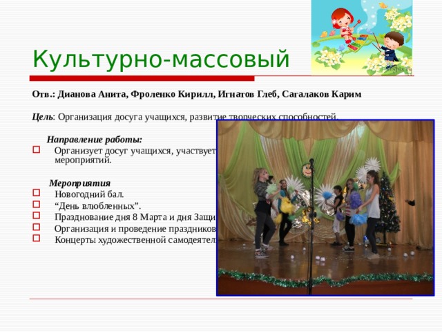 Культурно-массовый Отв.: Дианова Анита, Фроленко Кирилл, Игнатов Глеб, Сагалаков Карим  Цель : Организация досуга учащихся, развитие творческих способностей.  Направление работы: Организует досуг учащихся, участвует в подготовке и проведении школьных мероприятий.  Мероприятия Новогодний бал. “ День влюбленных”. Празднование дня 8 Марта и дня Защитника Отечества. Организация и проведение праздников и вечеров отдыха, утренников, агитбригад. Концерты художественной самодеятельности и т.д. 