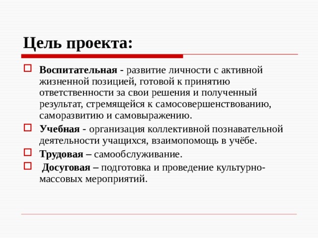 Цель  проекта: Воспитательная - развитие личности с активной жизненной позицией, готовой к принятию ответственности за свои решения и полученный результат, стремящейся к самосовершенствованию, саморазвитию и самовыражению. Учебная - организация коллективной познавательной деятельности учащихся, взаимопомощь в учёбе. Трудовая – самообслуживание.   Досуговая – подготовка и проведение культурно-массовых мероприятий. 