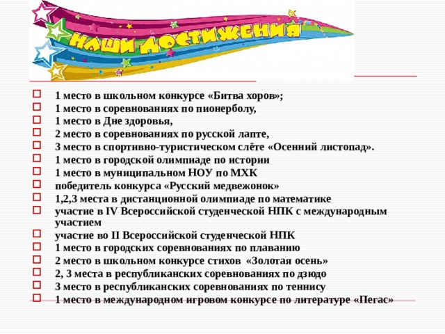 1 место в школьном конкурсе «Битва хоров»; 1 место в соревнованиях по пионерболу, 1 место в Дне здоровья, 2 место в соревнованиях по русской лапте, 3 место в спортивно-туристическом слёте «Осенний листопад». 1 место в городской олимпиаде по истории 1 место в муниципальном НОУ по МХК победитель конкурса «Русский медвежонок» 1,2,3 места в дистанционной олимпиаде по математике участие в IV Всероссийской студенческой НПК с международным участием участие во II Всероссийской студенческой НПК 1 место в городских соревнованиях по плаванию 2 место в школьном конкурсе стихов «Золотая осень» 2, 3 места в республиканских соревнованиях по дзюдо 3 место в республиканских соревнованиях по теннису 1 место в международном игровом конкурсе по литературе «Пегас» 