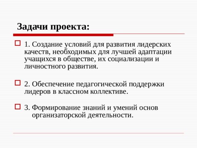   Задачи  проекта:  1. Создание условий для развития лидерских качеств, необходимых для лучшей адаптации учащихся в обществе, их социализации и личностного развития. 2. Обеспечение педагогической поддержки лидеров в классном коллективе.   3. Формирование знаний и умений основ  организаторской деятельности.   